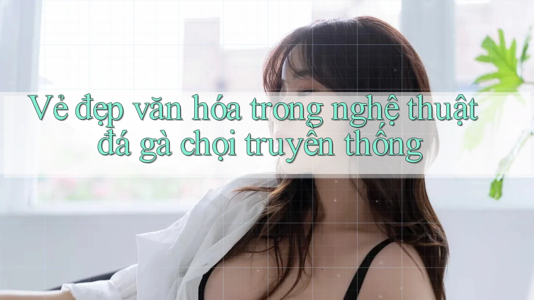 Vẻ đẹp văn hóa trong nghệ thuật đá gà chọi truyền thống