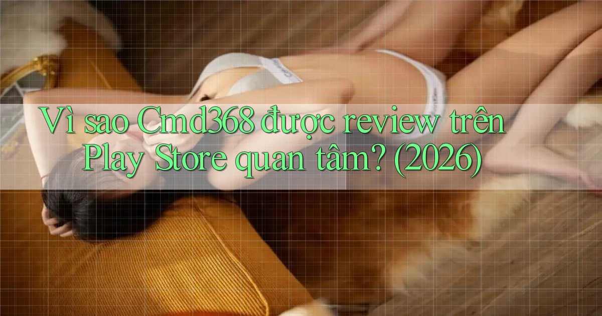 Vì sao Cmd368 được review trên Play Store quan tâm (2026)