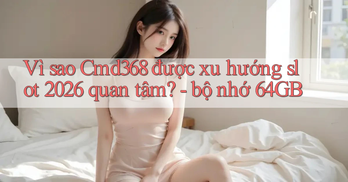 Vì sao Cmd368 được xu hướng slot 2026 quan tâm   bộ nhớ 64GB