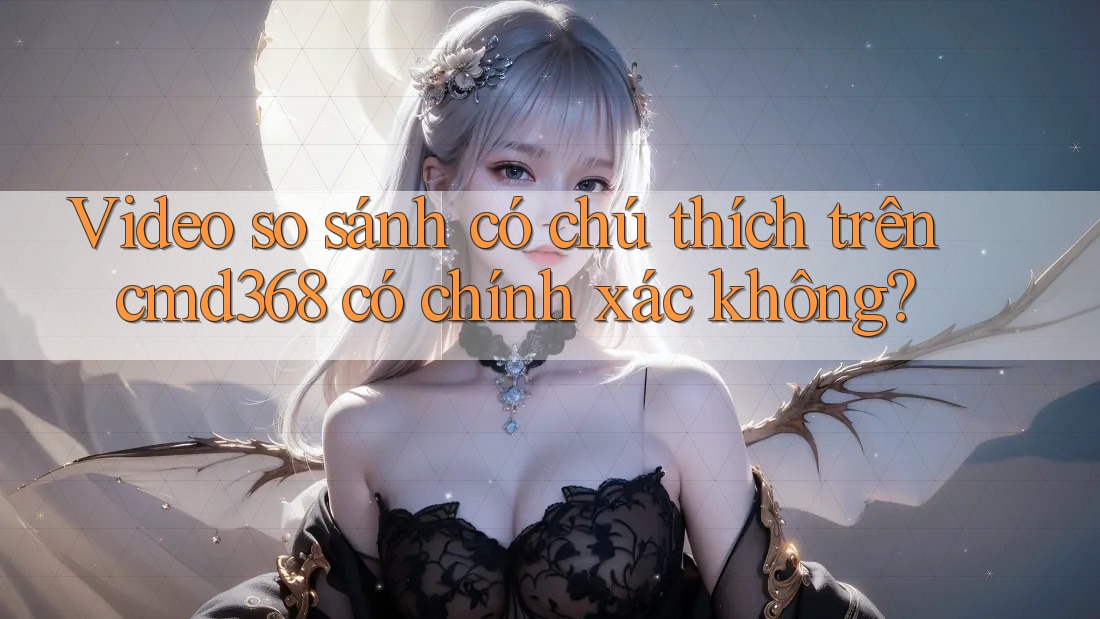 Video so sánh có chú thích trên cmd368 có chính xác không?