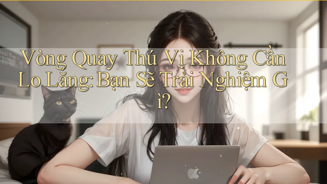 Vòng Quay Thú Vị Không Cần Lo Lắng: Bạn Sẽ Trải Nghiệm Gì?