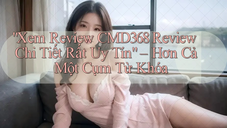 “Xem Review CMD368 Review Chi Tiết Rất Uy Tín” – Hơn Cả Một Cụm Từ Khóa