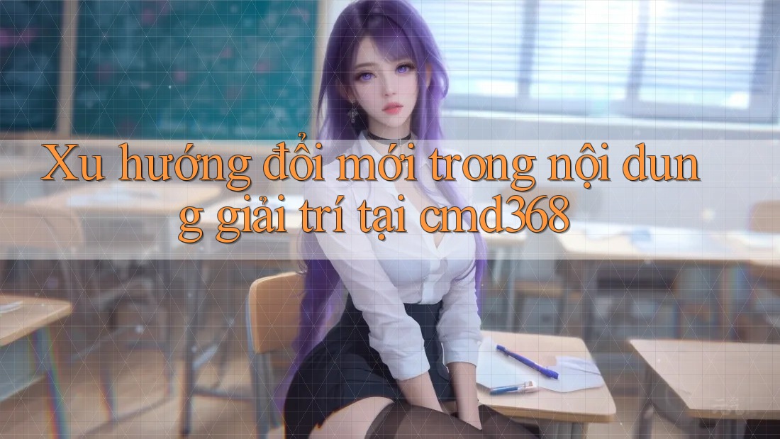 Xu hướng đổi mới trong nội dung giải trí tại cmd368 Xu hướng đổi mới trong nội dung giải trí tại cmd368