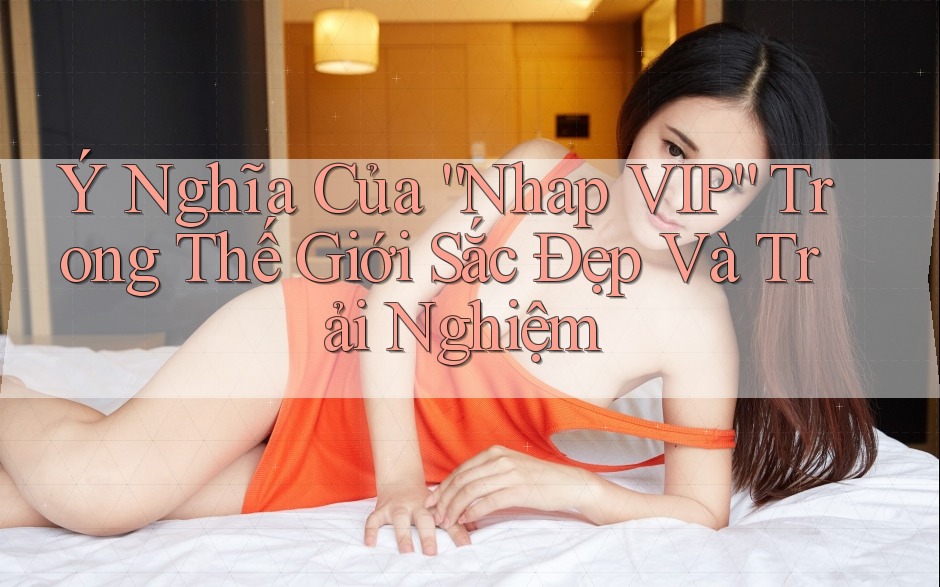 Ý Nghĩa Của “Nhap VIP” Trong Thế Giới Sắc Đẹp Và Trải Nghiệm