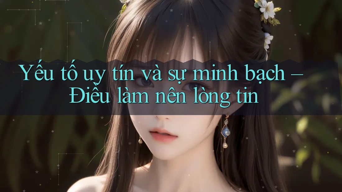 Yếu tố uy tín và sự minh bạch – Điều làm nên lòng tin
